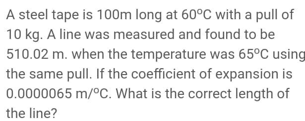 A steel tape is 100m long at 60°C with a pull of
10 kg. A line was measured and found to be
510.02 m. when the temperature was 65°C using
the same pull. If the coefficient of expansion is
0.0000065 m/°C. What is the correct length of
the line?
