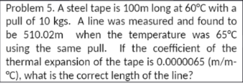 Problem 5. A steel tape is 100m long at 60°C with a
pull of 10 kgs. A line was measured and found to
be 510.02m when the temperature was 65°C
using the same pull. If the coefficient of the
thermal expansion of the tape is 0.0000065 (m/m-
°C), what is the correct length of the line?
