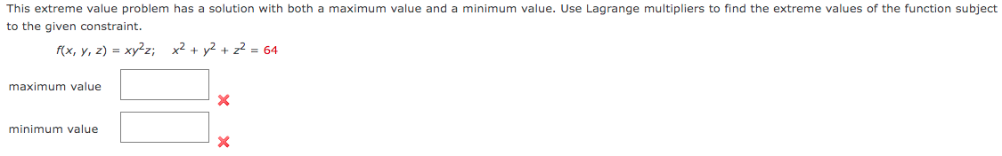 This extreme value problem has a solution with both a maximum value and a minimum value. Use Lagrange multipliers to find the extreme values of the function subject
to the given constraint.
f(x, y, z) = xy2z; x2 + y2 + z² = 64
maximum value
minimum value
