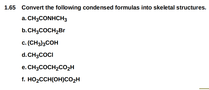 1.65 Convert the following condensed formulas into skeletal structures.
a. CH3CONHCH3
b.CH3COCH₂Br
C. (CH3)3COH
d. CH3COCI
e. CH3COCH₂CO₂H
f. HO₂CCH(OH)CO₂H