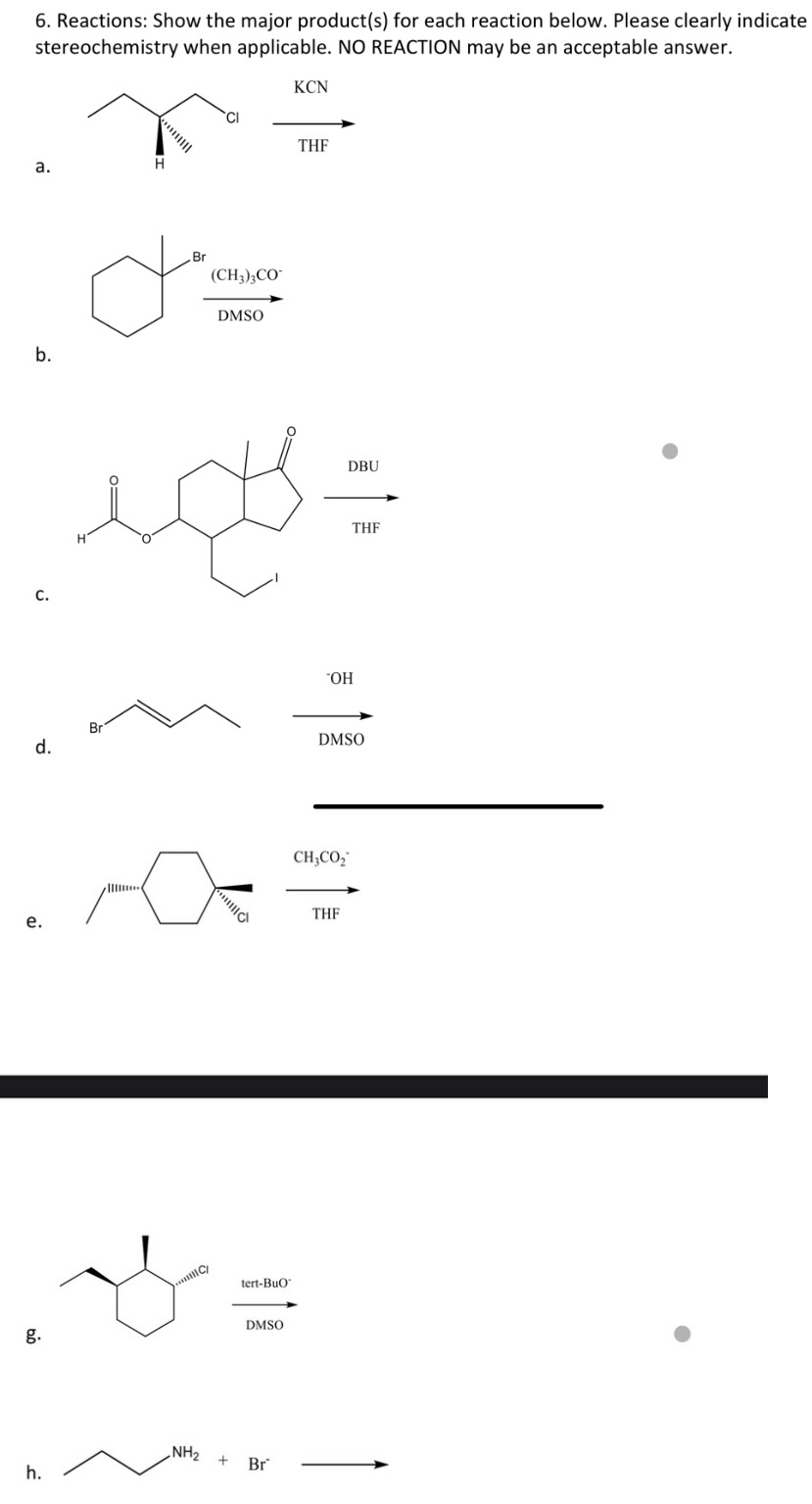 6. Reactions: Show the major product(s) for each reaction below. Please clearly indicate
stereochemistry when applicable. NO REACTION may be an acceptable answer.
a.
b.
C.
d.
e.
g.
h.
H
H
Br
Br
CI
(CH3)3CO™
NH₂
DMSO
ecte
O
+
يلم
tert-BuO
KCN
DMSO
Br
THF
DBU
OH
CH3CO₂
THF
DMSO
THF