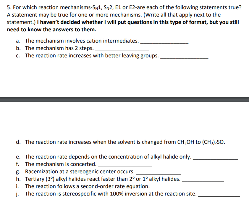 5. For which reaction mechanisms-SN1, SN2, E1 or E2-are each of the following statements true?
A statement may be true for one or more mechanisms. (Write all that apply next to the
statement.) I haven't decided whether I will put questions in this type of format, but you still
need to know the answers to them.
a. The mechanism involves cation intermediates.
b. The mechanism has 2 steps.
c.
The reaction rate increases with better leaving groups.
d. The reaction rate increases when the solvent is changed from CH3OH to (CH3)2SO.
e. The reaction rate depends on the concentration of alkyl halide only.
f. The mechanism is concerted.
g. Racemization at a stereogenic center occurs.
h. Tertiary (30) alkyl halides react faster than 2° or 1° alkyl halides.
i. The reaction follows a second-order rate equation..
j. The reaction is stereospecific with 100% inversion at the reaction site.