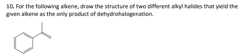 10. For the following alkene, draw the structure of two different alkyl halides that yield the
given alkene as the only product of dehydrohalogenation.
or