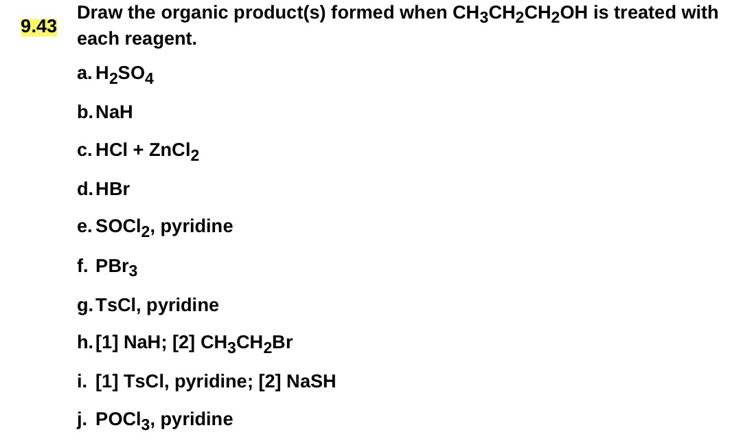 9.43
Draw the organic product(s) formed when CH3CH2CH2OH is treated with
each reagent.
a. H2SO4
b. NaH
c. HCI + ZnCl2
d. HBr
e. SOCI 2, pyridine
f. PBr3
g. TsCl, pyridine
h. [1] NaH; [2] CH3CH2Br
i. [1] TsCl, pyridine; [2] NaSH
j. POCl3, pyridine