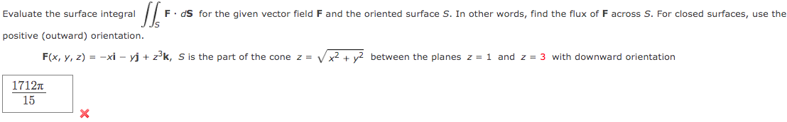 Evaluate the surface integral
positive (outward) orientation.
F(x, y, z) = -xi - yj + z³k, S is the part of the cone z = √√x² + y² between the planes z = 1 and z = 3 with downward orientation
1712T
15
SS²
F. ds for the given vector field F and the oriented surface S. In other words, find the flux of F across S. For closed surfaces, use the
X