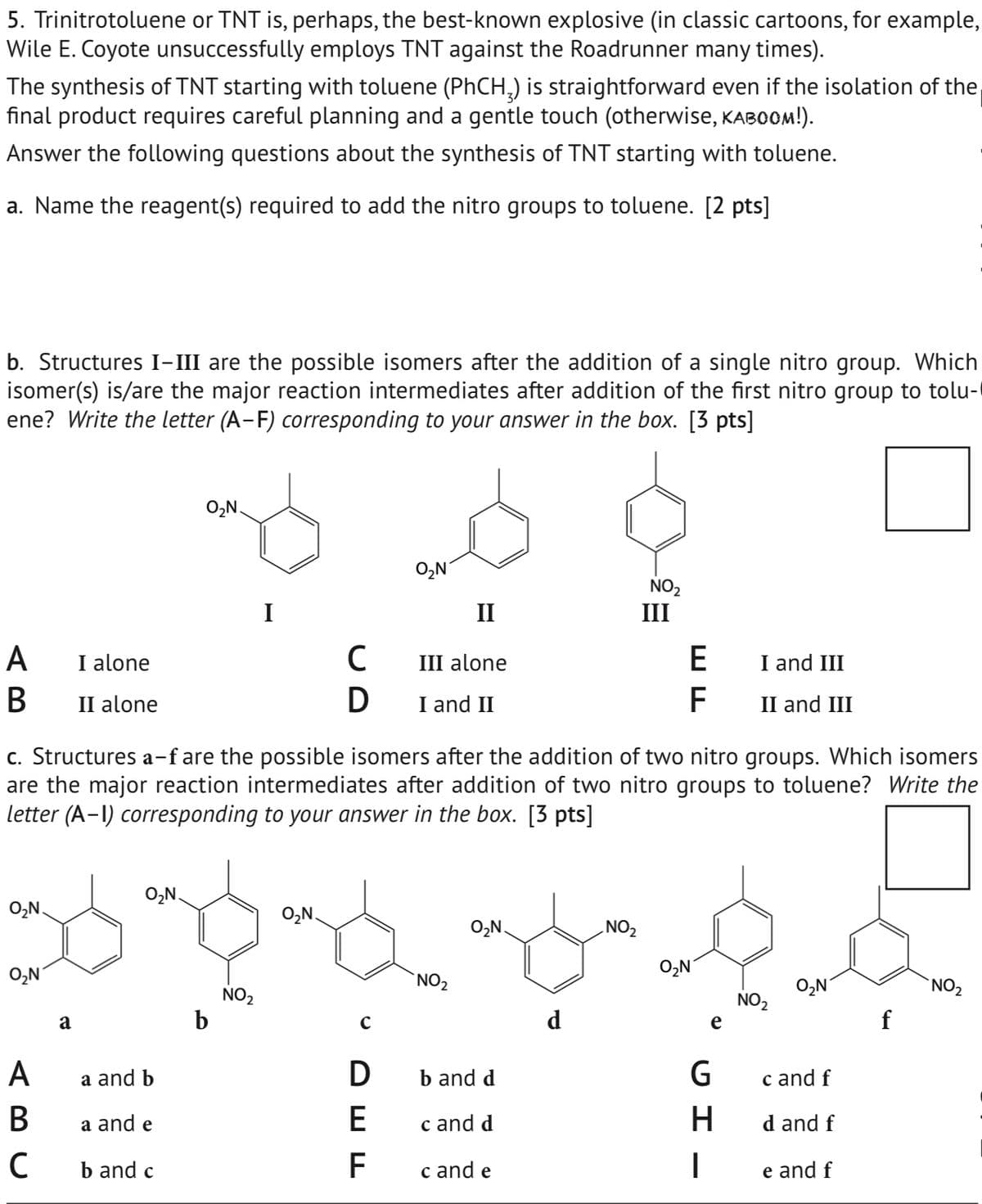 5. Trinitrotoluene or TNT is, perhaps, the best-known explosive (in classic cartoons, for example,
Wile E. Coyote unsuccessfully employs TNT against the Roadrunner many times).
The synthesis of TNT starting with toluene (PhCH) is straightforward even if the isolation of the
final product requires careful planning and a gentle touch (otherwise, KABOOM!).
Answer the following questions about the synthesis of TNT starting with toluene.
a. Name the reagent(s) required to add the nitro groups to toluene. [2 pts]
b. Structures I-III are the possible isomers after the addition of a single nitro group. Which
isomer(s) is/are the major reaction intermediates after addition of the first nitro group to tolu-
ene? Write the letter (A-F) corresponding to your answer in the box. [3 pts]
AB
I alone
B II alone
O₂N
O₂N
NO2
I
II
III
с
III alone
E
I and III
D
I and II
F
II and III
c. Structures a–f are the possible isomers after the addition of two nitro groups. Which isomers
are the major reaction intermediates after addition of two nitro groups to toluene? Write the
letter (A-I) corresponding to your answer in the box. [3 pts]
O₂N.
O₂N.
O₂N
O₂N.
NO2
O₂N
O₂N
a
NO2
O₂N
NO2
NO2
NO₂
b
с
e
ABC
a and b
D
b and d
G
c and f
a and e
E
c and d
H
d and f
C
b and c
F
c and e
|
e and f