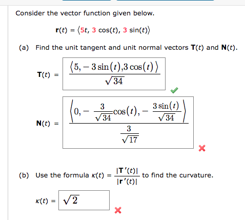 Consider the vector function given below.
r(t) = (5t, 3 cos(t), 3 sin(t))
(a) Find the unit tangent and unit normal vectors T(t) and N(t).
(5,-3 sin (t),3 cos (t))
√34
T(t) =
N(t) =
0,
3
√34
(b) Use the formula x(t)
x(t) = √2
cos (t), -
3
√17
IT'(t)|
Ir' (t)
X
3 sin(t)
√34
X
to find the curvature.