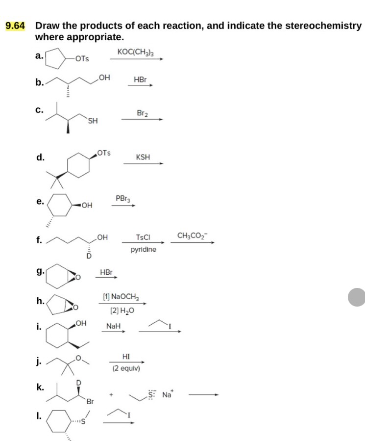 Draw the products of each reaction, and indicate the stereochemistry
where appropriate.
KOC(CH3)3
a.
-OTS
OH
b.
HBr
C.
Br2
SH
OTS
d.
KSH
PB13
e.
OH
f.
OH
TsCl
CH3CO2
pyridine
g.
HBr
h.
OH
i.
j.
k.
I.
S
Br
[1] NaOCH3
[2] H₂O
NaH
HI
(2 equiv)
S Na