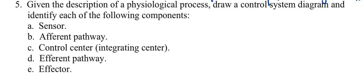 5. Given the description of a physiological process, draw a control system diagram and
identify each of the following components:
a. Sensor.
b. Afferent pathway.
c. Control center (integrating center).
d. Efferent pathway.
e. Effector.