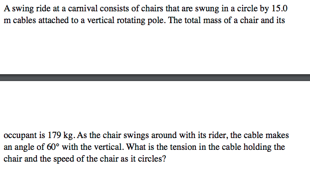 A swing ride at a carnival consists of chairs that are swung in a circle by 15.0
m cables attached to a vertical rotating pole. The total mass of a chair and its
occupant is 179 kg. As the chair swings around with its rider, the cable makes
an angle of 60° with the vertical. What is the tension in the cable holding the
chair and the speed of the chair as it circles?