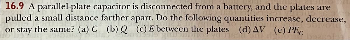 16.9 A parallel-plate capacitor is disconnected from a battery, and the plates are
pulled a small distance farther apart. Do the following quantities increase, decrease,
or stay the same? (a) C (b) Q (c) E between the plates (d) AV (e) PEC