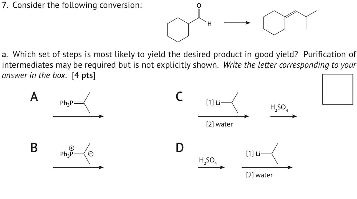 7. Consider the following conversion:
H
от
a. Which set of steps is most likely to yield the desired product in good yield? Purification of
intermediates may be required but is not explicitly shown. Write the letter corresponding to your
answer in the box. [4 pts]
A
Ph3P=
B
Ph3P-
1
C
[1] Li-
H,SO
D
[2] water
[1] Li
H₂SO4
[2] water