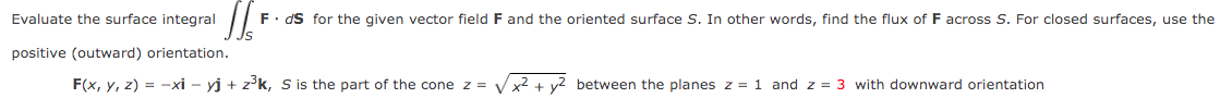 IS
F. ds for the given vector field F and the oriented surface S. In other words, find the flux of F across S. For closed surfaces, use the
Is
Evaluate the surface integral
positive (outward) orientation.
F(x, y, z) = -xi - yj + z³k, S is the part of the cone z =
x² +
between the planes z = 1 and z = 3 with downward orientation