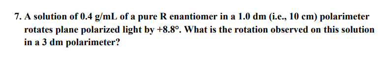 7. A solution of 0.4 g/mL of a pure R enantiomer in a 1.0 dm (i.e., 10 cm) polarimeter
rotates plane polarized light by +8.8°. What is the rotation observed on this solution
in a 3 dm polarimeter?