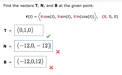 Find the vectors T, N, and B at the given point.
T =
N =
B =
r(t) = (8 cos(t), 8 sin(t), 8 In(cos(t)), (8,0,0)
(0,1,0)
(-12,0, -12)|
(-12,0,12)
X
X