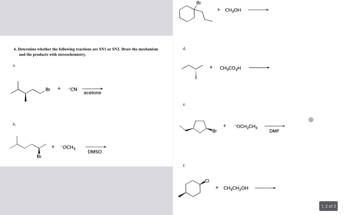 6. Determine whether the following reactions are SN1 or SN2. Draw the mechanism
and the products with stereochemistry.
a.
b.
Br
Br
+
"CN
+ -OCH 3
acetone
DMSO
d.
e.
f.
Br
11
+ CH3OH
+ CH3CO₂H
Dº
Br
+ -OCH₂CH3
+ CH3CH₂OH
DMF
1, 2 of 2