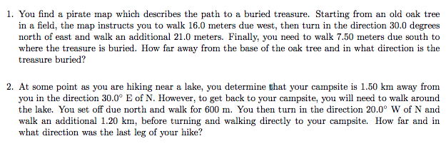 1. You find a pirate map which describes the path to a buried treasure. Starting from an old oak tree
in a field, the map instructs you to walk 16.0 meters due west, then turn in the direction 30.0 degrees
north of east and walk an additional 21.0 meters. Finally, you need to walk 7.50 meters due south to
where the treasure is buried. How far away from the base of the oak tree and in what direction is the
treasure buried?
2. At some point as you are hiking near a lake, you determine that your campsite is 1.50 km away from
you in the direction 30.0° E of N. However, to get back to your campsite, you will need to walk around
the lake. You set off due north and walk for 600 m. You then turn in the direction 20.0° W of N and
walk an additional 1.20 km, before turning and walking directly to your campsite. How far and in
what direction was the last leg of your hike?
