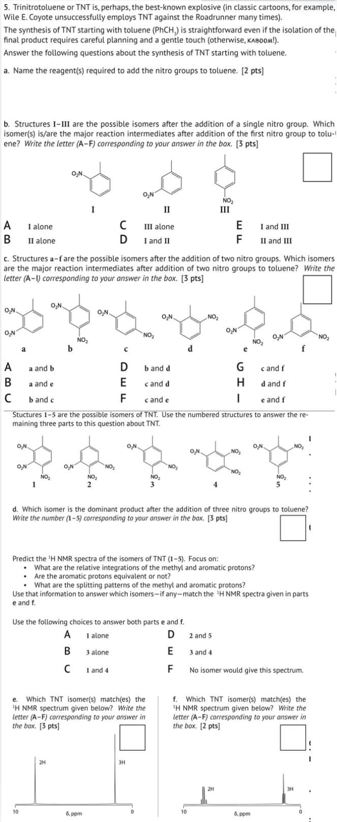 5. Trinitrotoluene or TNT is, perhaps, the best-known explosive (in classic cartoons, for example,
Wile E. Coyote unsuccessfully employs TNT against the Roadrunner many times).
The synthesis of TNT starting with toluene (PhCH,) is straightforward even if the isolation of the
final product requires careful planning and a gentle touch (otherwise, KABOOM!).
Answer the following questions about the synthesis of TNT starting with toluene.
a. Name the reagent(s) required to add the nitro groups to toluene. [2 pts]
b. Structures I-III are the possible isomers after the addition of a single nitro group. Which
isomer(s) is/are the major reaction intermediates after addition of the first nitro group to tolu-
ene? Write the letter (A-F) corresponding to your answer in the box. [3 pts]
A
I alone
B
II alone
O₂N
O₂N
NO₂
II
III
C
III alone
E
I and III
D
I and II
F
II and III
c. Structures a-f are the possible isomers after the addition of two nitro groups. Which isomers
are the major reaction intermediates after addition of two nitro groups to toluene? Write the
letter (A-1) corresponding to your answer in the box. [3 pts]
O₂N
O₂N.
O₂N
O₂N.
NO₂
O₂N
NO₂
O₂N
A
a
a and b
B
a and e
C
b and c
NO₂
b
NO₂
O₂N
NO₂
e
D
b and d
G
c and f
E
c and d
H
d and f
F
c and e
e and f
Stuctures 1-5 are the possible isomers of TNT. Use the numbered structures to answer the re-
maining three parts to this question about TNT.
O₂N
NO₂
1
2
O₂N.
NO₂
NO₂
NO₂
NO₂
NO₂
5
3
d. Which isomer is the dominant product after the addition of three nitro groups to toluene?
Write the number (1-5) corresponding to your answer in the box. [3 pts]
Predict the 'H NMR spectra of the isomers of TNT (1-5). Focus on:
• What are the relative integrations of the methyl and aromatic protons?
⚫ Are the aromatic protons equivalent or not?
• What are the splitting patterns of the methyl and aromatic protons?
Use that information to answer which isomers-if any-match the 'H NMR spectra given in parts
e and f.
Use the following choices to answer both parts e and f.
A
1 alone
B
3 alone
с
1 and 4
D
2 and 5
E
3 and 4
F
No isomer would give this spectrum.
e. Which TNT isomer(s) match(es) the
'H NMR spectrum given below? Write the
letter (A-F) corresponding to your answer in
the box. [3 pts]
f. Which TNT isomer(s) match(es) the
1H NMR spectrum given below? Write the
letter (A-F) corresponding to your answer in
the box. [2 pts]
2H
10
8, ppm
3H
2H
8, ppm
3H