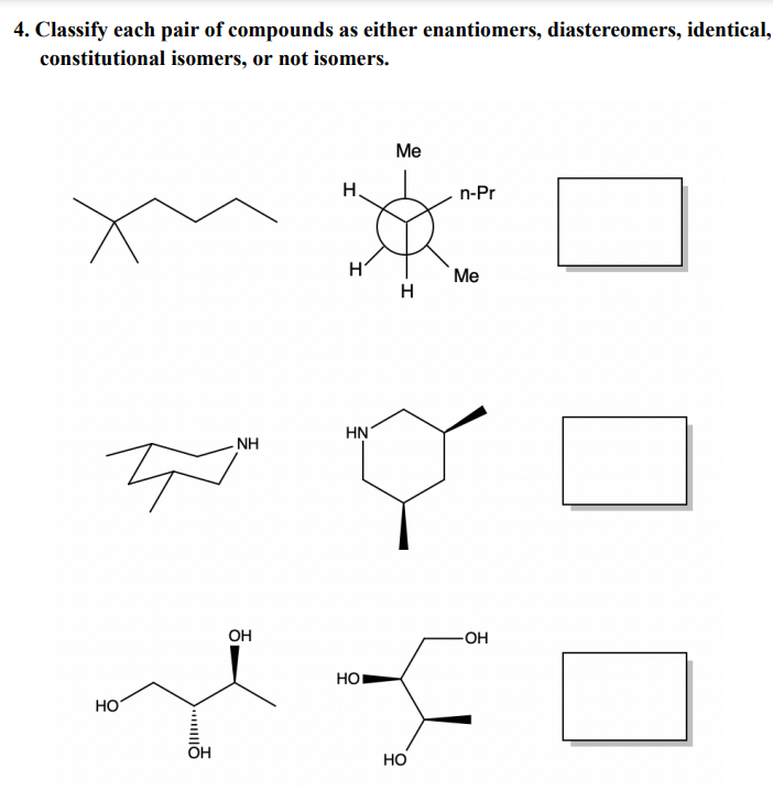 4. Classify each pair of compounds as either enantiomers, diastereomers, identical,
constitutional isomers, or not isomers.
x
HO
OH
NH
OH
H.
H
HN
HO
Me
H
HO
n-Pr
Me
-OH