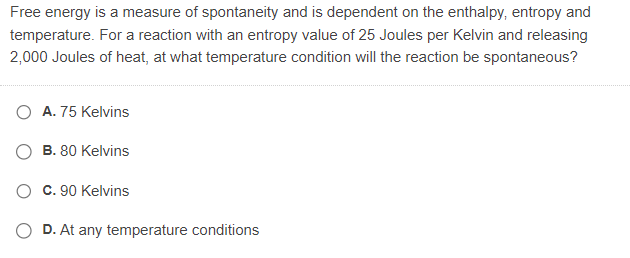 Free energy is a measure of spontaneity and is dependent on the enthalpy, entropy and
temperature. For a reaction with an entropy value of 25 Joules per Kelvin and releasing
2,000 Joules of heat, at what temperature condition will the reaction be spontaneous?
A. 75 Kelvins
B. 80 Kelvins
c. 90 Kelvins
D. At any temperature conditions