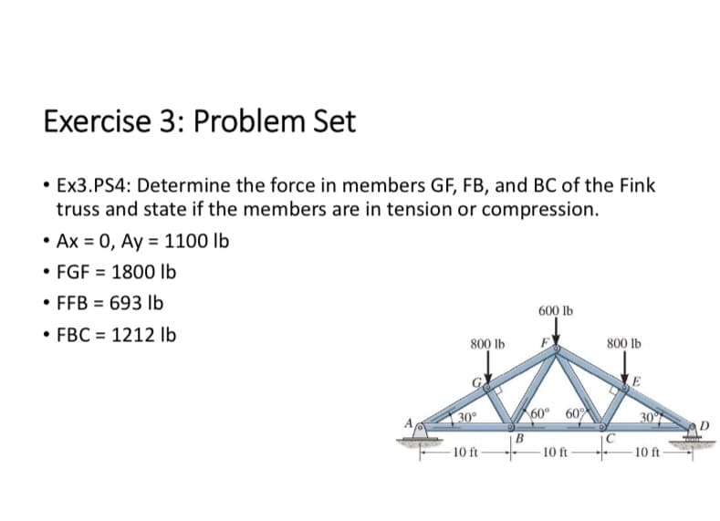 Exercise 3: Problem Set
• Ex3.PS4: Determine the force in members GF, FB, and BC of the Fink
truss and state if the members are in tension or compression.
• Ax = 0, Ay = 1100 lb
FGF 1800 lb
• FFB = 693 lb
• FBC = 1212 lb
800 lb
30°
10 ft
B
600 lb
60° 60%
10 ft
800 lb
30°
-10 ft-