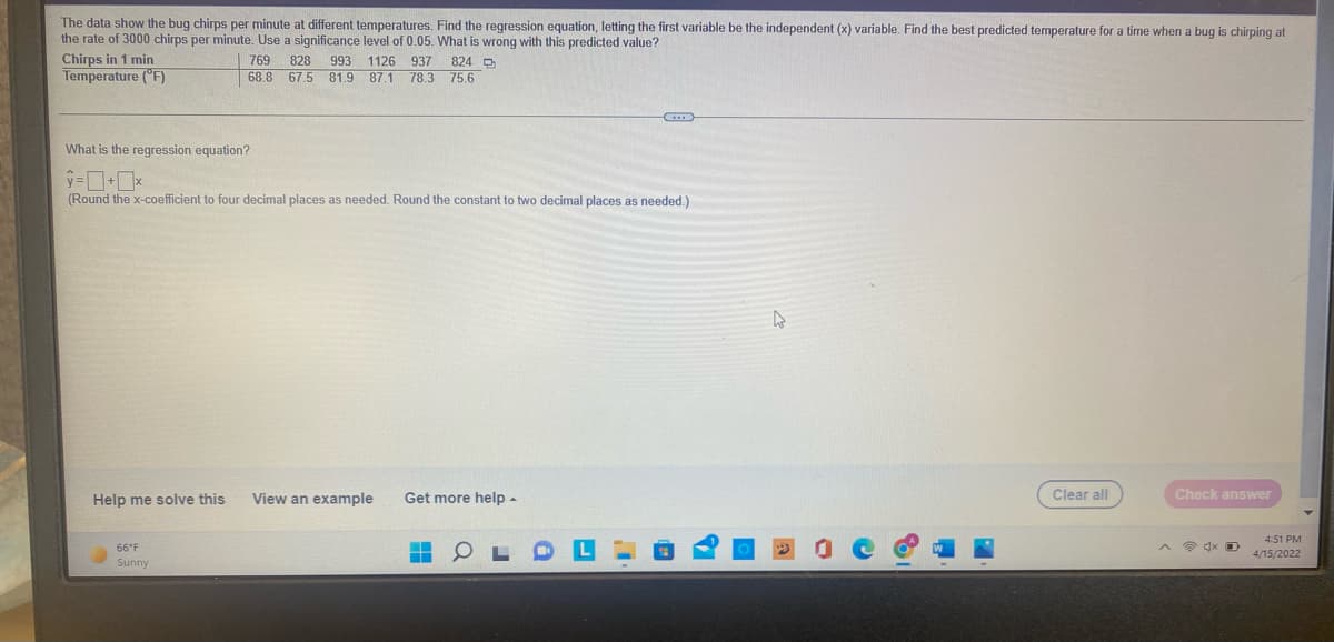 The data show the bug chirps per minute at different temperatures. Find the regression equation, letting the first variable be the independent (x) variable. Find the best predicted temperature for a time when a bug is chirping at
the rate of 3000 chirps per minute. Use a significance level of 0.05. What is wrong with this predicted value?
Chirps in 1 min
769
828 993 1126 937 824 D
Temperature (°F)
68.8 67.5 81.9 87.1 78,3 75.6
What is the regression equation?
=ロ·ロ×
(Round the x-coefficient to four decimal places as needed. Round the constant to two decimal places as needed.)
Help me solve this
View an example
Get more help -
Clear all
Check answer
4:51 PM
66°F
全x D
4/15/2022
Sunny
