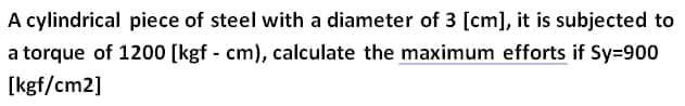 A cylindrical piece of steel with a diameter of 3 [cm], it is subjected to
a torque of 1200 [kgf - cm), calculate the maximum efforts if Sy=900
[kgf/cm2]
