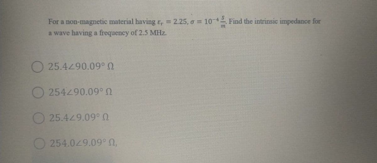 For a non-magnetic material having e, = 2.25, o = 10-4 Find the intrinsic impedance for
a wave having a frequency of 2.5 MHz.
O 25.4490.09° 0
O 254490.09°
25.449.09° 0
O 254.049.09° 0,
