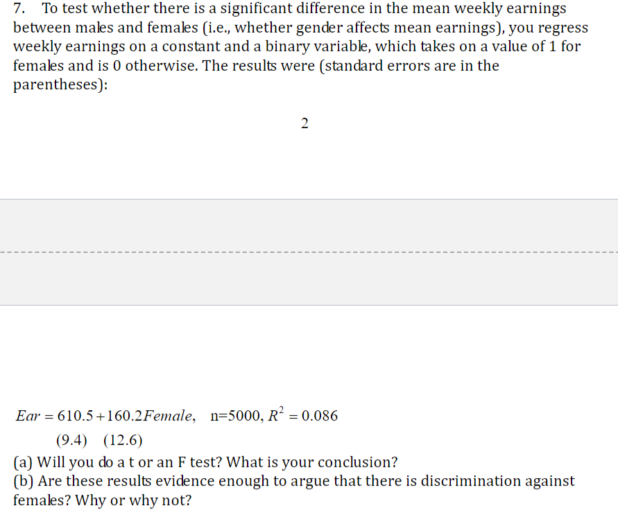 To test whether there is a significant difference in the mean weekly earnings
between males and females (i.e., whether gender affects mean earnings), you regress
weekly earnings on a constant and a binary variable, which takes on a value of 1 for
females and is 0 otherwise. The results were (standard errors are in the
parentheses):
7.
2
Ear 610.5 160.2Female, n 5000, R2
0.086
(9.4)
(12.6)
(a) Will you do a t or an F test? What is your conclusion?
(b) Are these results evidence enough to argue that there is discrimination against
females? Why or why not?
