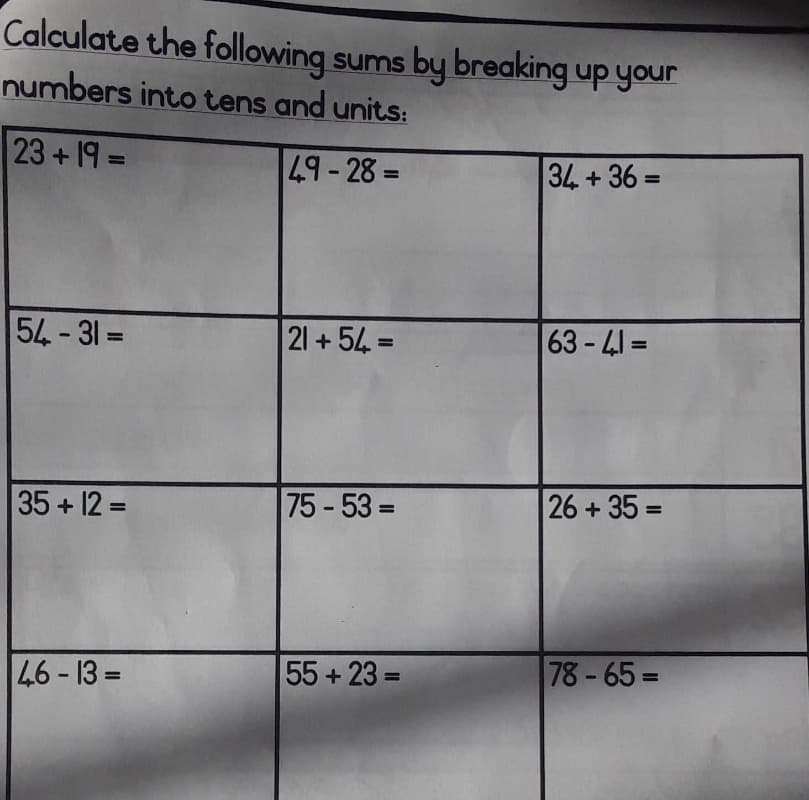 Calculate the following sums by breaking up your
numbers into tens and units:
23+19 =
49-28 =
34 + 36 =
%3D
54-31 =
21 +54 =
63-41 =
%3D
%3D
35+12 =
75-53 D
26+35 =
%3D
46 - 13 =
55+23 =
78-65=
%3D
