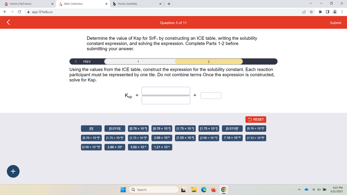 Home | MyFrancis
+
X
app.101edu.co
Aktiv Chemistry
PREV
[0]
X b Home | bartleby
Determine the value of Ksp for SrF2 by constructing an ICE table, writing the solubility
constant expression, and solving the expression. Complete Parts 1-2 before
submitting your answer.
[8.76 x 10-41²
<
Using the values from the ICE table, construct the expression for the solubility constant. Each reaction
participant must be represented by one tile. Do not combine terms Once the expression is constructed,
solve for Ksp.
[2.68 x 10-¹²1²
[0.0110]
[1.75 x 10-41²
2.86 x 10³
Ksp
1
=
[8.76 x 10-⁹]
[1.75 × 10-³1²
X
3.50 x 10-³
+
Q Search
Question 3 of 11
[8.76 x 10-4]
2.68 x 10-⁹
1.21 x 10-4
[1.75 x 10-4]
[1.53 x 10¹1]
2
[1.75 x 10-³]
[2.68 x 10-¹²]
[0.01101²
7.18 x 10-18
RESET
[8.76 × 10-1²
[1.53 x 10-⁰1²
☆
I
x
Submit
4:25 PM
3/21/2023