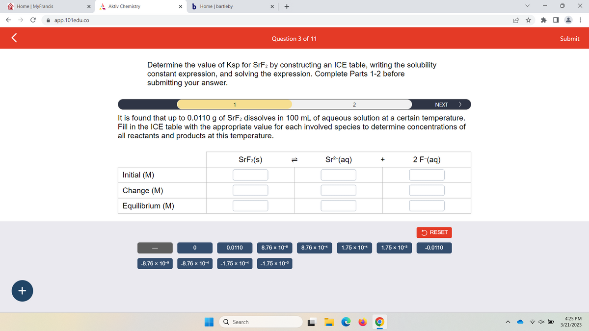 Home | MyFrancis
+
X
app.101edu.co
Aktiv Chemistry
X b Home | bartleby
Initial (M)
Change (M)
Equilibrium (M)
-8.76 x 10-5
Determine the value of Ksp for SrF2 by constructing an ICE table, writing the solubility
constant expression, and solving the expression. Complete Parts 1-2 before
submitting your answer.
0
1
-8.76 x 10-4
NEXT >
It is found that up to 0.0110 g of SrF2 dissolves in 100 mL of aqueous solution at a certain temperature.
Fill in the ICE table with the appropriate value for each involved species to determine concentrations of
all reactants and products at this temperature.
SrF₂(s)
0.0110
X
-1.75 x 10-4
+
Q Search
Question 3 of 11
8.76 x 10-5
-1.75 x 10-³
Sr²+ (aq)
2
8.76 x 10-4
1.75 x 10-4
+
1.75 x 10-³
2 F-(aq)
✓ RESET
-0.0110
☆
I
x
Submit
4:25 PM
3/21/2023