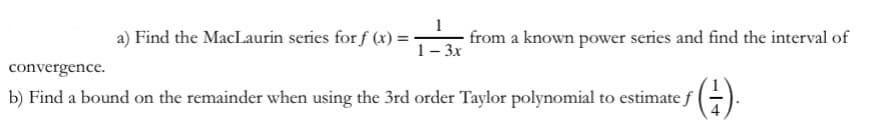 a) Find the MacLaurin series for f (x) =
1
from a known power series and find the interval of
1- 3x
convergence.
()
b) Find a bound on the remainder when using the 3rd order Taylor polynomial to estimate f
