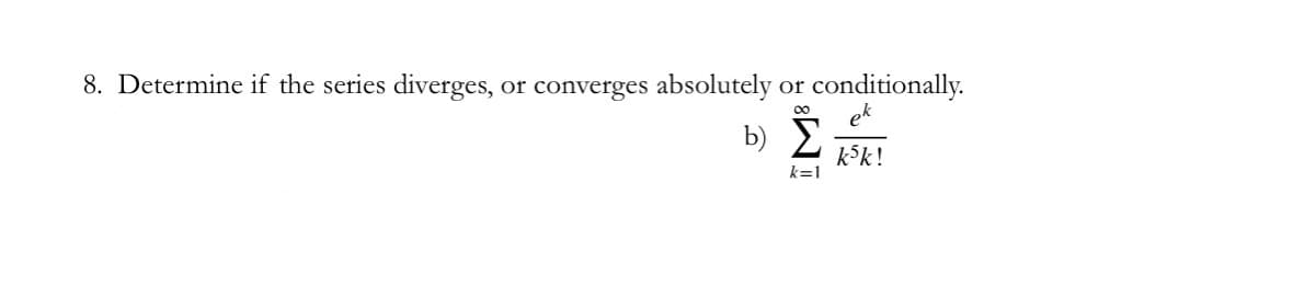 ### Series Analysis Problem

**Question 8: Series Convergence Assessment**

Determine if the series diverges, converges absolutely, or converges conditionally.

**b)** \[\sum_{k=1}^{\infty} \frac{e^{k}}{k^{5}k!}\]

### Explanation:
In this problem, you are asked to analyze the given series to determine whether it diverges, converges absolutely, or converges conditionally. This involves understanding advanced mathematical concepts regarding sequences and series, specifically focusing on criteria for convergence.

For this specific series:
\[ \sum_{k=1}^{\infty} \frac{e^{k}}{k^{5}k!} \]
You will need to apply relevant tests (like the ratio test, root test, comparison test, etc.) to make a determination. Each term in the series is represented as \(\frac{e^{k}}{k^{5} k!}\) where \(e\) is the base of the natural logarithm, \(k\) is the term index which starts from 1 and increases to infinity, and \(k!\) denotes the factorial of \(k\).

For detailed steps on how to analyze the convergence of series, you might review mathematical concepts from calculus and real analysis on series convergence.