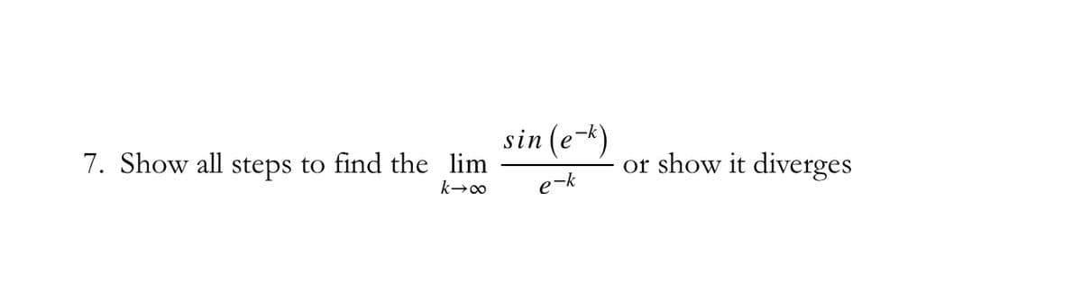 **Problem 7: Limit Calculation**

**Objective:** 

Show all steps to find the limit as \( k \) approaches infinity for the expression \( \frac{\sin(e^{-k})}{e^{-k}} \) or demonstrate that the limit diverges.

### Solution Steps:

1. **Expression Analysis:**

   The given limit is:
   \[
   \lim_{{k \to \infty}} \frac{\sin(e^{-k})}{e^{-k}}
   \]

2. **Simplifying \( e^{-k} \) as \( k \) Approaches Infinity:**

   - As \( k \) approaches infinity, \( e^{-k} \) approaches 0 since the exponential function decays rapidly.

3. **Substitution:**

   Let \( x = e^{-k} \). When \( k \to \infty \), \( x \to 0^+ \).

   The limit then becomes:
   \[
   \lim_{{x \to 0^+}} \frac{\sin(x)}{x}
   \]

4. **Using Standard Limit Result:**

   It is a well-known result in calculus that:
   \[
   \lim_{{x \to 0}} \frac{\sin(x)}{x} = 1
   \]

5. **Applying the Limit Result:**

   Therefore,
   \[
   \lim_{{k \to \infty}} \frac{\sin(e^{-k})}{e^{-k}} = 1
   \]

### Conclusion:

The limit \( \lim_{{k \to \infty}} \frac{\sin(e^{-k})}{e^{-k}} \) is equal to 1.