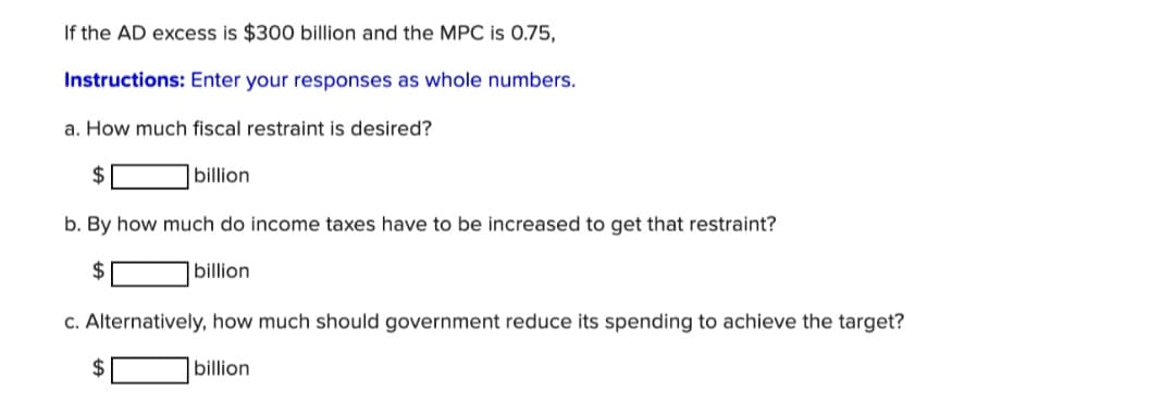 If the AD excess is $300 billion and the MPC is 0.75,
Instructions: Enter your responses as whole numbers.
a. How much fiscal restraint is desired?
$
|billion
b. By how much do income taxes have to be increased to get that restraint?
2$
|billion
c. Alternatively, how much should government reduce its spending to achieve the target?
2$
billion
