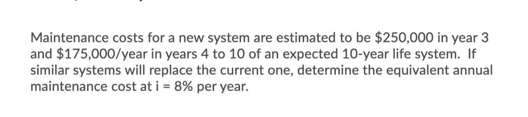 Maintenance costs for a new system are estimated to be $250,000 in year 3
and $175,000/year in years 4 to 10 of an expected 10-year life system. If
similar systems will replace the current one, determine the equivalent annual
maintenance cost at i = 8% per year.
