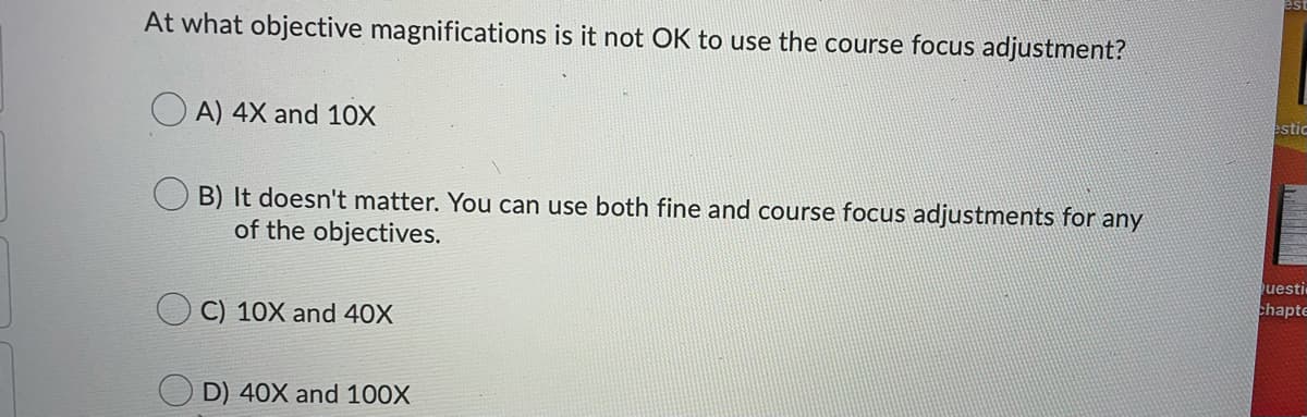 At what objective magnifications is it not OK to use the course focus adjustment?
A) 4X and 10X
estic
B) It doesn't matter. You can use both fine and course focus adjustments for any
of the objectives.
C) 10X and 40X
uesti
chapte
D) 40X and 100X
