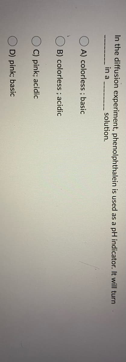 In the diffusion experiment, phenolphthalein is used as a pH indicator. It will turn
in a
solution.
A) colorless ; basic
B) colorless ; acidic
C) pink; acidic
D) pink; basic
