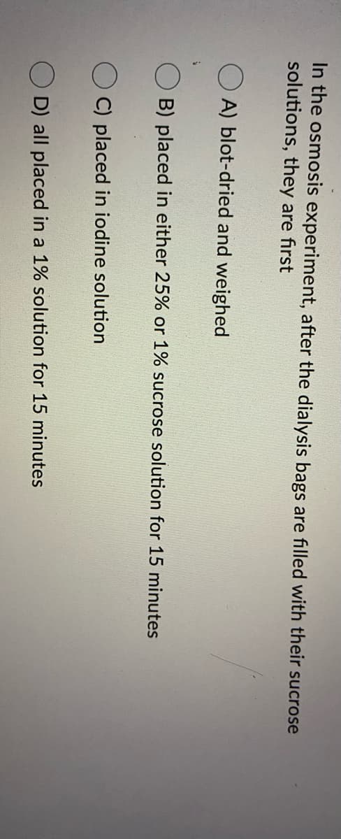 In the osmosis experiment, after the dialysis bags are filled with their sucrose
solutions, they are first
A) blot-dried and weighed
B) placed in either 25% or 1% sucrose solution for 15 minutes
C) placed in iodine solution
O D) all placed in a 1% solution for 15 minutes
