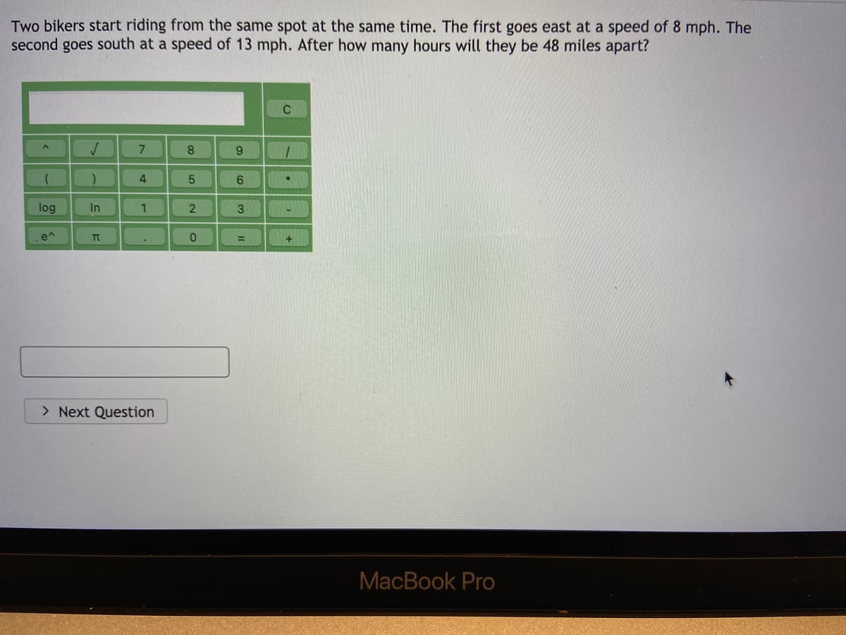 Two bikers start riding from the same spot at the same time. The first goes east at a speed of 8 mph. The
second goes south at a speed of 13 mph. After how many hours will they be 48 miles apart?
8.
9.
6.
log
In
e^
> Next Question
MacBook Pro
31
5
21
4-
