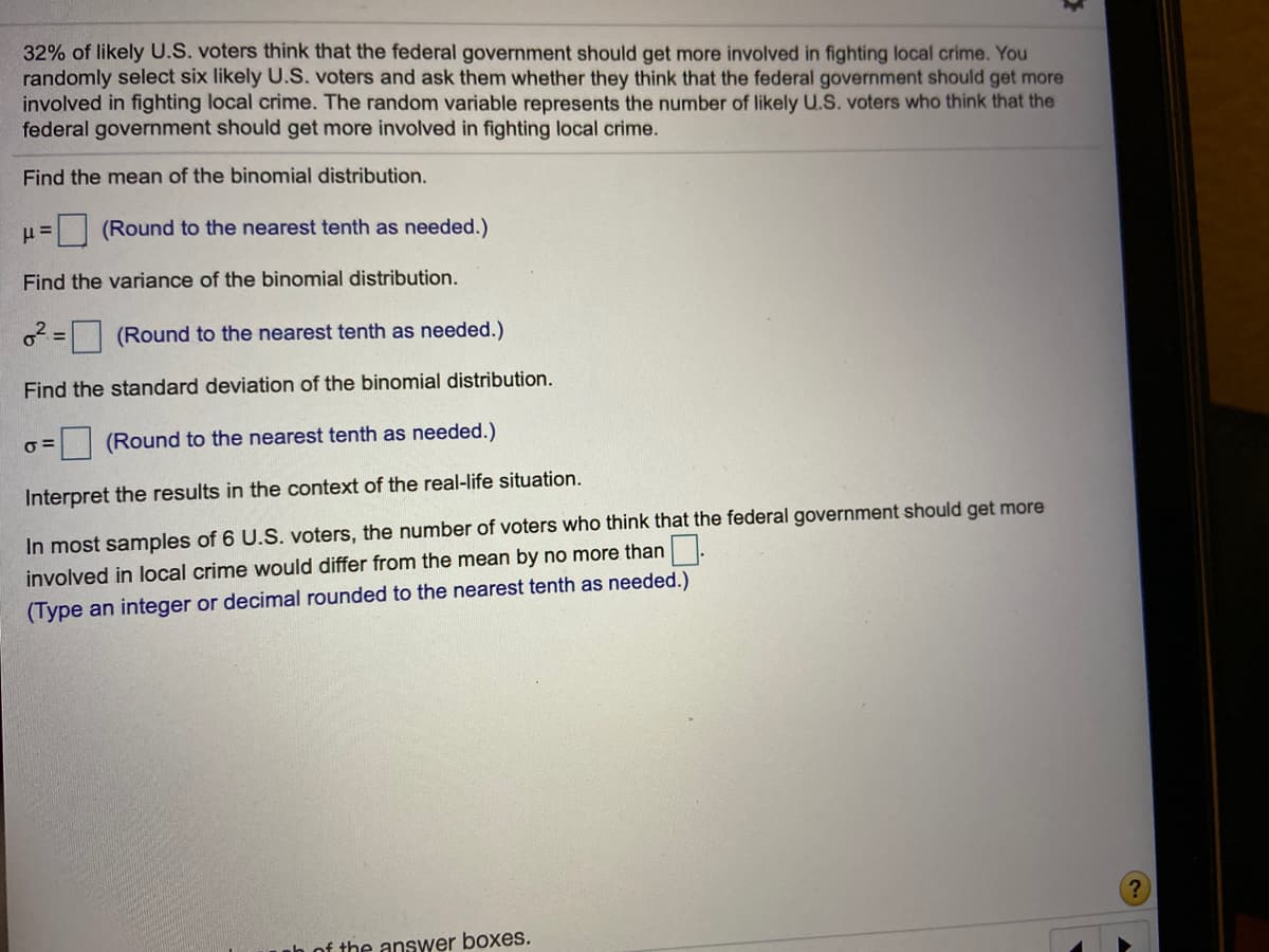 32% of likely U.S. voters think that the federal government should get more involved in fighting local crime. You
randomly select six likely U.S. voters and ask them whether they think that the federal government should get more
involved in fighting local crinme. The random variable represents the number of likely U.S. voters who think that the
federal government should get more involved in fighting local crime.
Find the mean of the binomial distribution.
(Round to the nearest tenth as needed.)
Find the variance of the binomial distribution.
o = (Round to the nearest tenth as needed.)
Find the standard deviation of the binomial distribution.
(Round to the nearest tenth as needed.)
Interpret the results in the context of the real-life situation.
In most samples of 6 U.S. voters, the number of voters who think that the federal government should get more
involved in local crime would differ from the mean by no more than.
(Type an integer or decimal rounded to the nearest tenth as needed.)
nh of the answer boxes.
