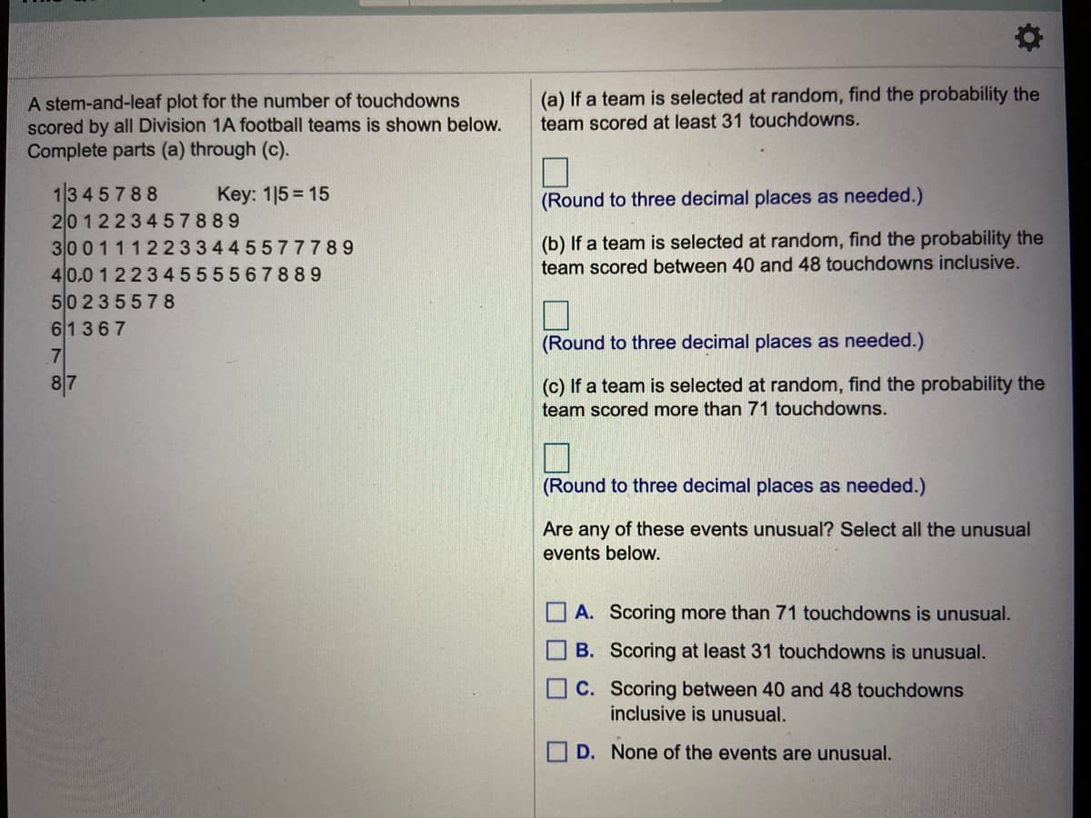 (a) If a team is selected at random, find the probability the
A stem-and-leaf plot for the number of touchdowns
scored by all Division 1A football teams is shown below.
Complete parts (a) through (c).
team scored at least 31 touchdowns.
13 4 5 788
201223457889
30011122 3344 5577789
40,0 1 22345555678 89
50 235578
61367
Key: 1|5 = 15
(Round to three decimal places as needed.)
(b) If a team is selected at random, find the probability the
team scored between 40 and 48 touchdowns inclusive.
(Round to three decimal places as needed.)
.7
8|7
(c) If a team is selected at random, find the probability the
team scored more than 71 touchdowns.
(Round to three decimal places as needed.)
Are any of these events unusual? Select all the unusual
events below.
A. Scoring more than 71 touchdowns is unusual.
B. Scoring at least 31 touchdowns is unusual.
C. Scoring between 40 and 48 touchdowns
inclusive is unusual.
D. None of the events are unusual.
