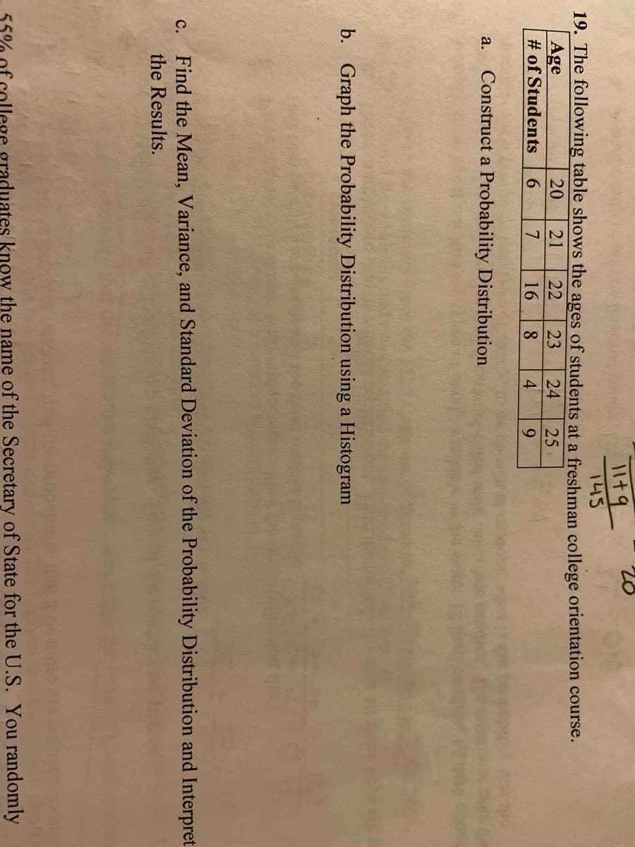 145
19. The following table shows the ages of students at a freshman college orientation course.
Age
# of Students
20
21
22
23
24
25
6.
7
16
8.
4
9.
Construct a Probability Distribution
а.
b. Graph the Probability Distribution using a Histogram
Find the Mean, Variance, and Standard Deviation of the Probability Distribution and Interpret
с.
the Results.
ege graduates know the name of the Secretary of State for the U.S. You randomly
