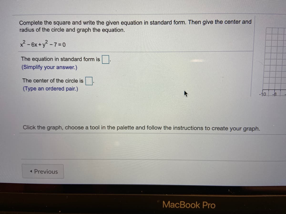 Complete the square and write the given equation in standard form. Then give the center and
radius of the circle and graph the equation.
x2- 6x+y -7=D0
The equation in standard form is
(Simplify your answer.)
The center of the circle is
(Type an ordered pair.)
-10
-8
Click the graph, choose a tool in the palette and follow the instructions to create your graph.
< Previous
MacBook Pro
