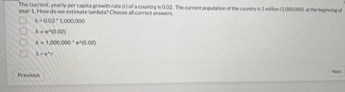 The current, yearly per capita growth rate (r) of a country is O.02. The current population of the country is 1 million (1,000,000), at the beginning of
year 1. How do we estimate lambda? Choose all correct answers.
৯ - 0.02 1.000,000
O A-e(0.02)
O A= 1,000,000 o(0.02)
OA-er
Next
Previous
