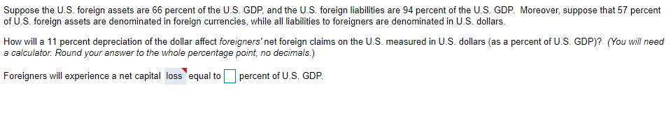 Suppose the U.S. foreign assets are 66 percent of the U.S. GDP, and the U.S. foreign liabilities are 94 percent of the U.S. GDP. Moreover, suppose that 57 percent
of U.S. foreign assets are denominated in foreign currencies, while all liabilities to foreigners are denominated in U.S. dollars.
How will a 11 percent depreciation of the dollar affect foreigners' net foreign claims on the U.S. measured in U.S. dollars (as a percent of U.S. GDP)? (You will need
a calculator. Round your answer to the whole percentage point, no decimals.)
Foreigners will experience a net capital loss equal to
percent of U.S. GDP.
