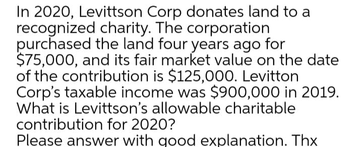 In 2020, Levittson Corp donates land to a
recognized charity. The corporation
purchased the land four years ago for
$75,000, and its fair market value on the date
of the contribution is $125,000. Levitton
Corp's taxable income was $900,000 in 2019.
What is Levittson's allowable charitable
contribution for 2020?
Please answer with good explanation. Thx
