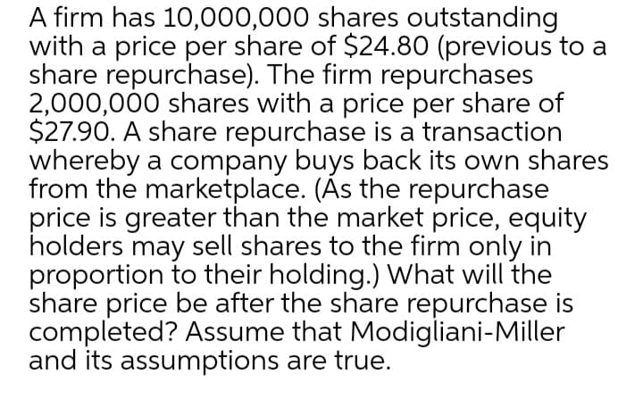 A firm has 10,000,000 shares outstanding
with a price per share of $24.80 (previous to a
share repurchase). The firm repurchases
2,000,000 shares with a price per share of
$27.90. A share repurchase is a transaction
whereby a company buys back its own shares
from the marketplace. (Ás the repurchase
price is greater than the market price, equity
holders may sell shares to the firm only in
proportion to their holding.) What will the
share price be after the share repurchase is
completed? Assume that Modigliani-Miller
and its assumptions are true.
