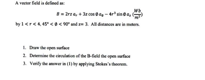 A vector field is defined as:
Wb
B = 2rz a, + 3z cos Ø ag - 4r sin Ø a,
by 1 <r< 4, 45° < Ø< 90° and z= 3. All distances are in meters.
1. Draw the open surface
2. Determine the circulation of the B-field the open surface
3. Verify the answer in (1) by applying Stokes's theorem.
